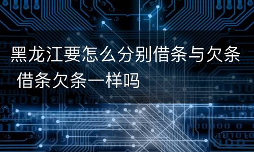 黑龙江要怎么分别借条与欠条 借条欠条一样吗