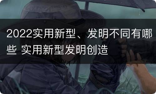 2022实用新型、发明不同有哪些 实用新型发明创造