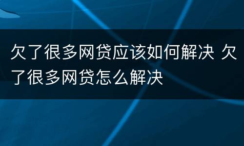 欠了很多网贷应该如何解决 欠了很多网贷怎么解决