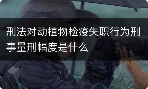 刑法对动植物检疫失职行为刑事量刑幅度是什么