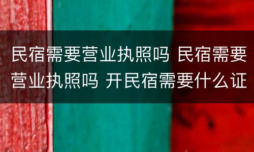 民宿需要营业执照吗 民宿需要营业执照吗 开民宿需要什么证件 如何开民宿