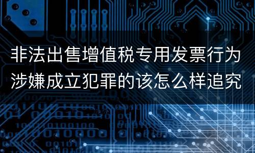 非法出售增值税专用发票行为涉嫌成立犯罪的该怎么样追究法律责任