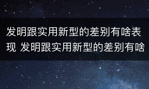 发明跟实用新型的差别有啥表现 发明跟实用新型的差别有啥表现呢