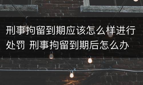 刑事拘留到期应该怎么样进行处罚 刑事拘留到期后怎么办