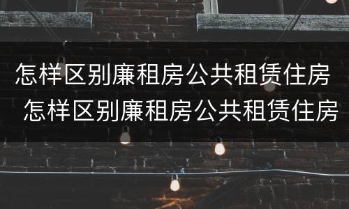 怎样区别廉租房公共租赁住房 怎样区别廉租房公共租赁住房和住房