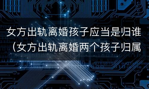 女方出轨离婚孩子应当是归谁（女方出轨离婚两个孩子归属谁）