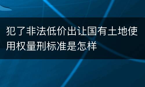 犯了非法低价出让国有土地使用权量刑标准是怎样