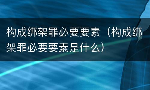 构成绑架罪必要要素（构成绑架罪必要要素是什么）