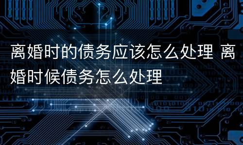 离婚时的债务应该怎么处理 离婚时候债务怎么处理