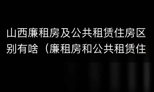 山西廉租房及公共租赁住房区别有啥（廉租房和公共租赁住房的区别）