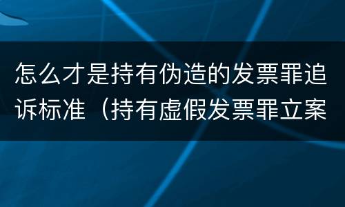 怎么才是持有伪造的发票罪追诉标准（持有虚假发票罪立案标准）