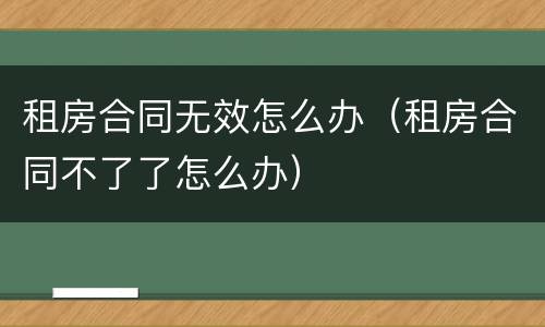 租房合同无效怎么办（租房合同不了了怎么办）