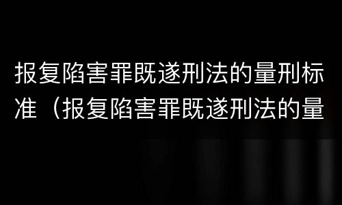 报复陷害罪既遂刑法的量刑标准（报复陷害罪既遂刑法的量刑标准是多少）