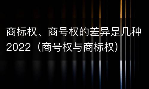 商标权、商号权的差异是几种2022（商号权与商标权）