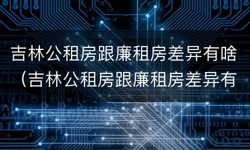 吉林公租房跟廉租房差异有啥（吉林公租房跟廉租房差异有啥区别）