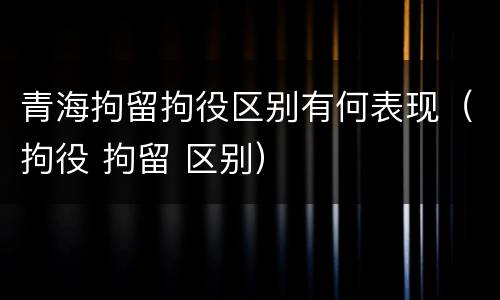 青海拘留拘役区别有何表现（拘役 拘留 区别）