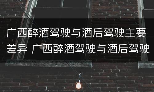 广西醉酒驾驶与酒后驾驶主要差异 广西醉酒驾驶与酒后驾驶主要差异是什么