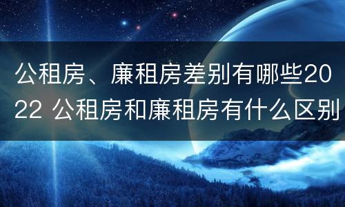 公租房、廉租房差别有哪些2022 公租房和廉租房有什么区别?2019年的