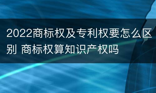 2022商标权及专利权要怎么区别 商标权算知识产权吗