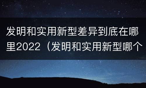 发明和实用新型差异到底在哪里2022（发明和实用新型哪个好）
