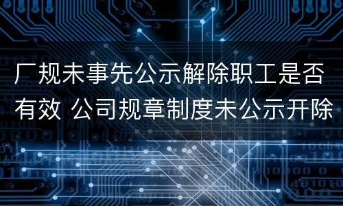 厂规未事先公示解除职工是否有效 公司规章制度未公示开除员工
