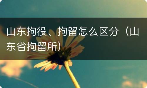山东拘役、拘留怎么区分（山东省拘留所）