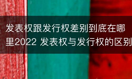 发表权跟发行权差别到底在哪里2022 发表权与发行权的区别