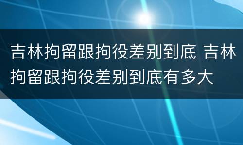 吉林拘留跟拘役差别到底 吉林拘留跟拘役差别到底有多大