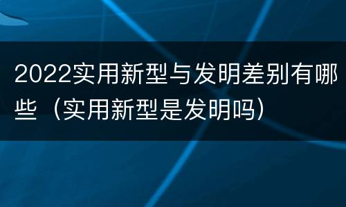 2022实用新型与发明差别有哪些（实用新型是发明吗）