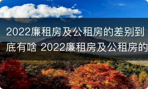 2022廉租房及公租房的差别到底有啥 2022廉租房及公租房的差别到底有啥不同