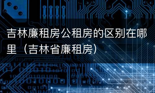吉林廉租房公租房的区别在哪里（吉林省廉租房）