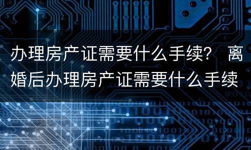 办理房产证需要什么手续？ 离婚后办理房产证需要什么手续