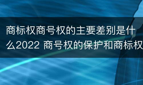 商标权商号权的主要差别是什么2022 商号权的保护和商标权的保护一样是全国性范围的
