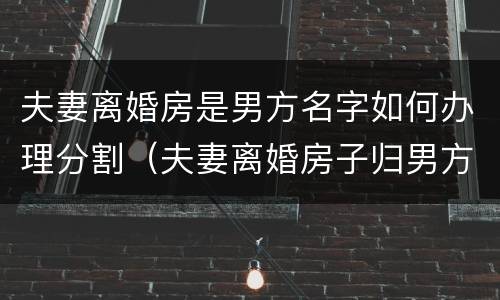 夫妻离婚房是男方名字如何办理分割（夫妻离婚房子归男方,但是房主名字是老婆的）