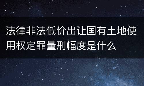 法律非法低价出让国有土地使用权定罪量刑幅度是什么
