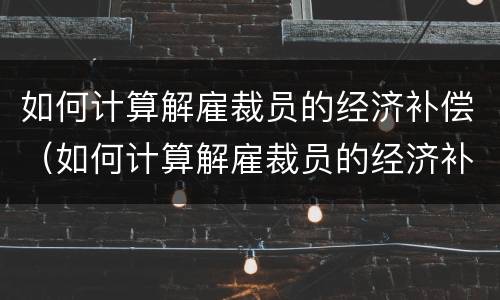 如何计算解雇裁员的经济补偿（如何计算解雇裁员的经济补偿金额）
