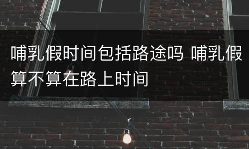 哺乳假时间包括路途吗 哺乳假算不算在路上时间