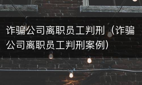 诈骗公司离职员工判刑（诈骗公司离职员工判刑案例）