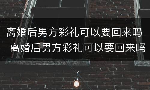 离婚后男方彩礼可以要回来吗 离婚后男方彩礼可以要回来吗