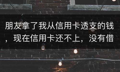朋友拿了我从信用卡透支的钱，现在信用卡还不上，没有借条和证据能告吗