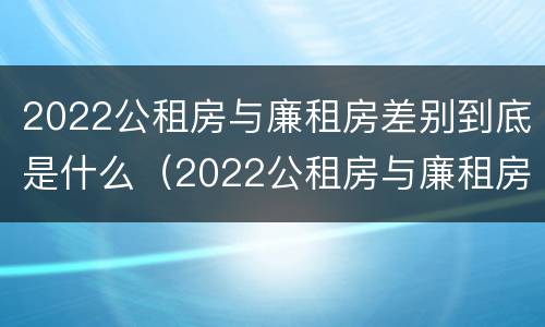 2022公租房与廉租房差别到底是什么（2022公租房与廉租房差别到底是什么呢）