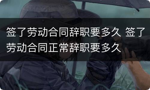签了劳动合同辞职要多久 签了劳动合同正常辞职要多久