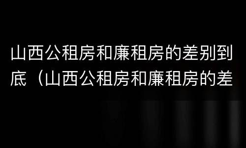 山西公租房和廉租房的差别到底（山西公租房和廉租房的差别到底有多大）