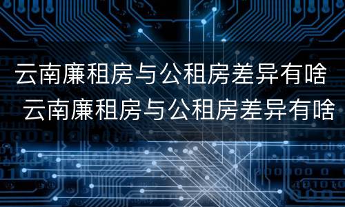 云南廉租房与公租房差异有啥 云南廉租房与公租房差异有啥规定