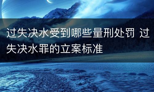过失决水受到哪些量刑处罚 过失决水罪的立案标准