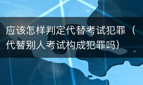 应该怎样判定代替考试犯罪（代替别人考试构成犯罪吗）