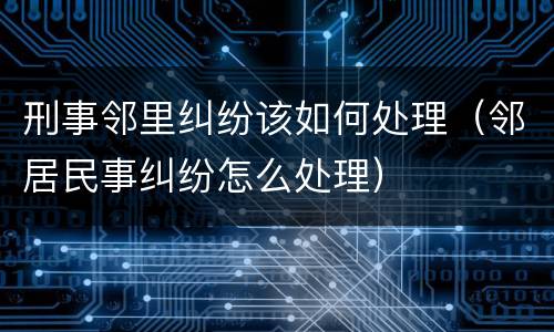 刑事邻里纠纷该如何处理（邻居民事纠纷怎么处理）