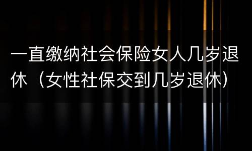 一直缴纳社会保险女人几岁退休（女性社保交到几岁退休）