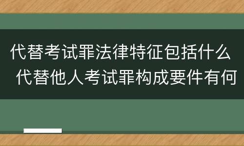 代替考试罪法律特征包括什么 代替他人考试罪构成要件有何规定