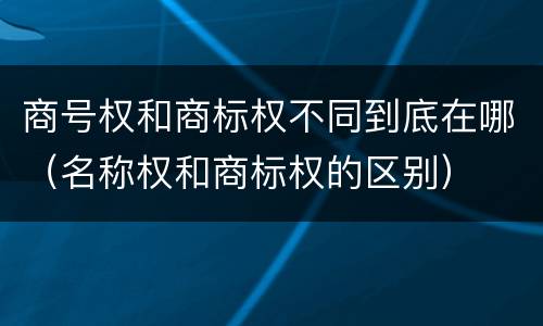 商号权和商标权不同到底在哪（名称权和商标权的区别）